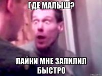 где малыш? лайки мне запилил быстро