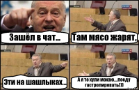 Зашёл в чат... Там мясо жарят, Эти на шашлыках... А я то хули мохаю....поеду гастролировать)))