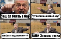 зашёл блять в бар тут лёсик со славой орут там Ольга под столом сосёт ЗАЕБИСЬ пивка попил