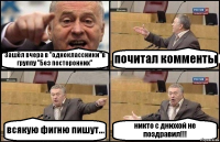 Зашёл вчера в "одноклассники"в группу "Без посторонних" почитал комменты всякую фигню пишут... никто с днюхой не поздравил!!!