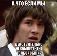 а что если мы действительно некомпетентні долбойобіни?