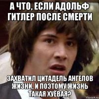 а что, если адольф гитлер после смерти захватил цитадель ангелов жизни, и поэтому жизнь такая хуёвая?