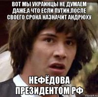 вот мы украинцы не думаем даже,а что если путин,после своего срока назначит андрюху нефёдова президентом рф