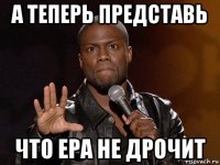 а теперь представь что ера не дрочит