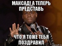 максад! а теперь представь что я тоже тебя поздравил