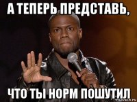 а теперь представь, что ты норм пошутил