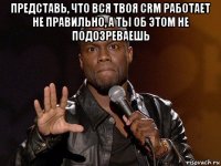 представь, что вся твоя crm работает не правильно, а ты об этом не подозреваешь 