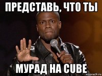 представь, что ты мурад на cube