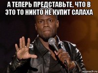 а теперь представьте, что в это то никто не купит салаха 