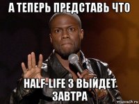 а теперь представь что half-life 3 выйдет завтра