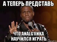 а теперь представь что analg1inka научился играть