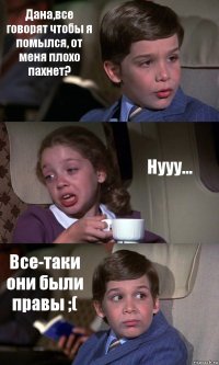 Дана,все говорят чтобы я помылся, от меня плохо пахнет? Нууу... Все-таки они были правы ;(