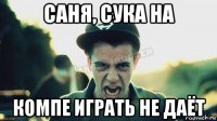 саня, сука на компе играть не даёт