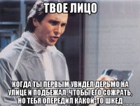 твое лицо когда ты первым увидел дерьмо на улице и подбежал, чтобы его сожрать, но тебя опередил какой-то шкед