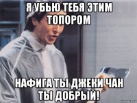 я убью тебя этим топором нафига ты джеки чан ты добрый!