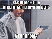 как не можешь отсетиться в другой день а топором?