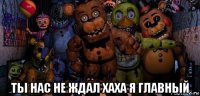  ты нас не ждал хаха я главный