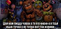  дай нам пиццу чувак а то я в фнаф 4 я тебя убью точка а не точка вот так извини .