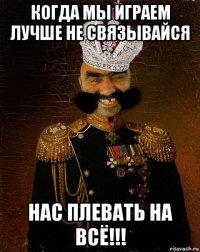 когда мы играем лучше не связывайся нас плевать на всё!!!