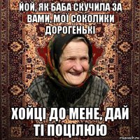йой, як баба скучила за вами, мої соколики дорогенькі хойці до мене, дай ті поцілюю