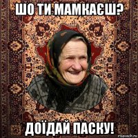шо ти мамкаєш? доїдай паску!