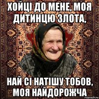 хойці до мене, моя дитинцю злота, най сі натішу тобов, моя найдорожча
