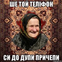 ше той теліфон си до дупи причепи
