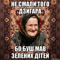 не смали того дзигара бо буш мав зелених дітей