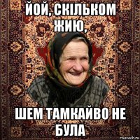 йой, скільком жию, шем тамкайво не була