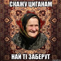 скажу циганам най ті заберут