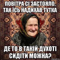 повітра сі застояло, так їсь надихав тутка де то в такій духоті сидіти можна?