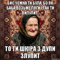 бис чемна ти була, бо як баба возьме ляґи і так ти вилупит, то ти шкіра з дупи злупит