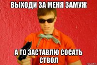 выходи за меня замуж а то заставлю сосать ствол