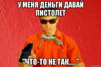 у меня деньги давай пистолет "что-то не так....."