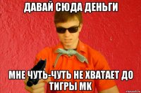 давай сюда деньги мне чуть-чуть не хватает до тигры mk