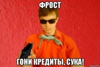 фрост гони кредиты, сука!