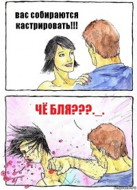 вас собираются кастрировать!!! чё бля???._.