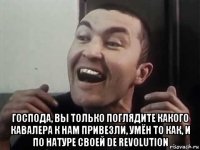 господа, вы только поглядите какого кавалера к нам привезли, умён то как, и по натуре своей de revolution