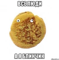 все люди а я блинчик