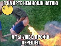 я на арте немношк катаю а ты уже в профи перешёл