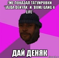 /me показал татуировки *jajda denyak* и *bomj gang 4 life* дай деняк