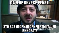 да я не вкурсе ребят, это все игорь,игорь чертыгашев виноват!