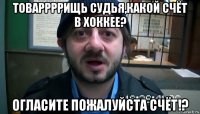 товаррррищь судья,какой счёт в хоккее? огласите пожалуйста счёт!?