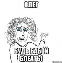 олег будь бабой блеать!