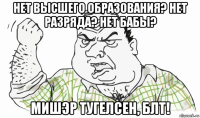 нет высшего образования? нет разряда? нет бабы? мишэр тугелсен, блт!