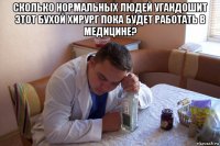 сколько нормальных людей угандошит этот бухой хирург пока будет работать в медицине? 