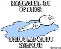 когда узнал, что осталось всего 3 матча в лч 2015/2016