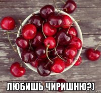  любишь чиришню?)