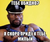 тебе обидно? я скоро приду к тебе, милый