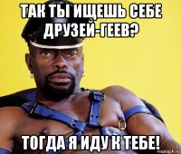 так ты ищешь себе друзей-геев? тогда я иду к тебе!